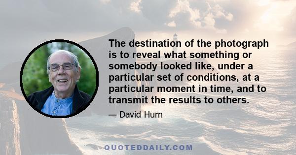 The destination of the photograph is to reveal what something or somebody looked like, under a particular set of conditions, at a particular moment in time, and to transmit the results to others.