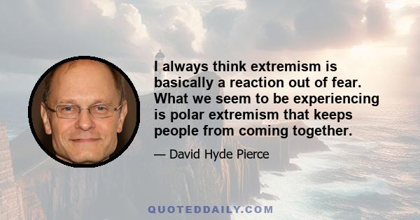 I always think extremism is basically a reaction out of fear. What we seem to be experiencing is polar extremism that keeps people from coming together.