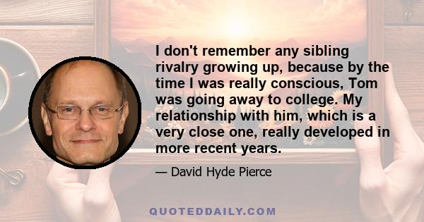 I don't remember any sibling rivalry growing up, because by the time I was really conscious, Tom was going away to college. My relationship with him, which is a very close one, really developed in more recent years.