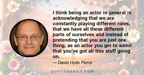 I think being an actor in general is acknowledging that we are constantly playing different roles, that we have all these different parts of ourselves and instead of pretending that you are just one thing, as an actor