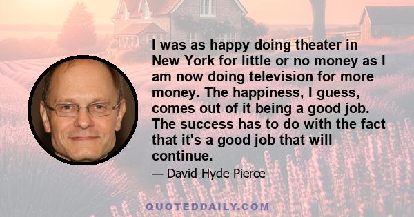 I was as happy doing theater in New York for little or no money as I am now doing television for more money. The happiness, I guess, comes out of it being a good job. The success has to do with the fact that it's a good 