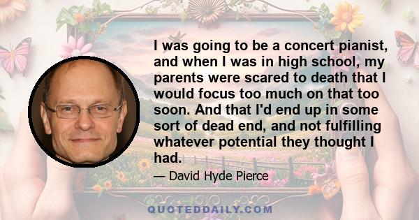 I was going to be a concert pianist, and when I was in high school, my parents were scared to death that I would focus too much on that too soon. And that I'd end up in some sort of dead end, and not fulfilling whatever 