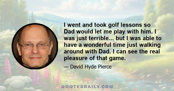 I went and took golf lessons so Dad would let me play with him. I was just terrible... but I was able to have a wonderful time just walking around with Dad. I can see the real pleasure of that game.