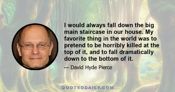 I would always fall down the big main staircase in our house. My favorite thing in the world was to pretend to be horribly killed at the top of it, and to fall dramatically down to the bottom of it.