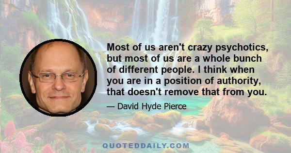 Most of us aren't crazy psychotics, but most of us are a whole bunch of different people. I think when you are in a position of authority, that doesn't remove that from you.