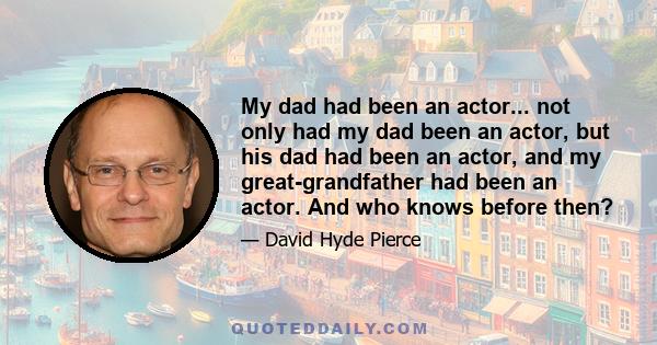 My dad had been an actor... not only had my dad been an actor, but his dad had been an actor, and my great-grandfather had been an actor. And who knows before then?