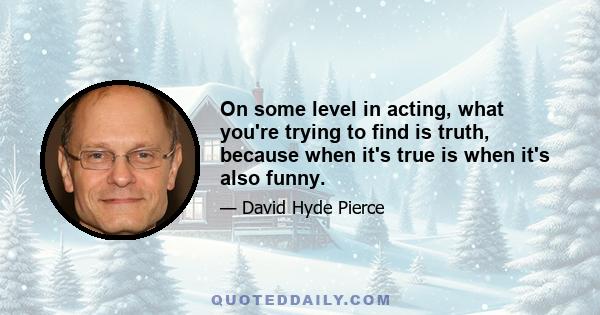 On some level in acting, what you're trying to find is truth, because when it's true is when it's also funny.