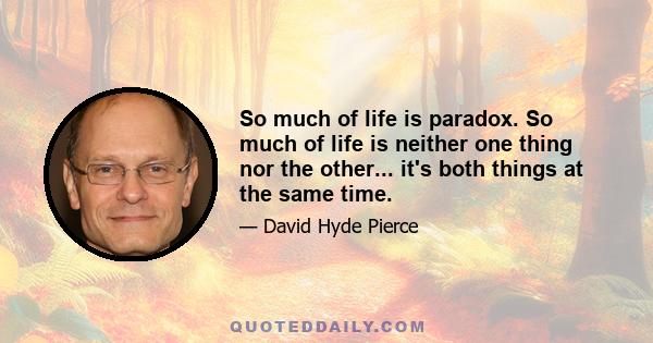 So much of life is paradox. So much of life is neither one thing nor the other... it's both things at the same time.