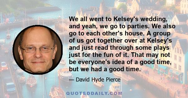 We all went to Kelsey's wedding, and yeah, we go to parties. We also go to each other's house. A group of us got together over at Kelsey's and just read through some plays just for the fun of it. That may not be