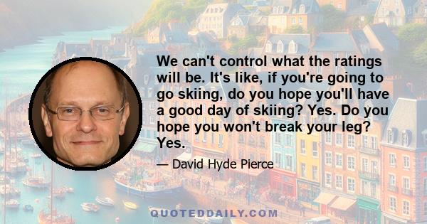 We can't control what the ratings will be. It's like, if you're going to go skiing, do you hope you'll have a good day of skiing? Yes. Do you hope you won't break your leg? Yes.