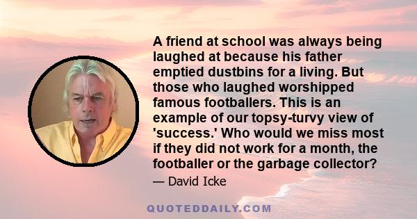 A friend at school was always being laughed at because his father emptied dustbins for a living. But those who laughed worshipped famous footballers. This is an example of our topsy-turvy view of 'success.' Who would we 