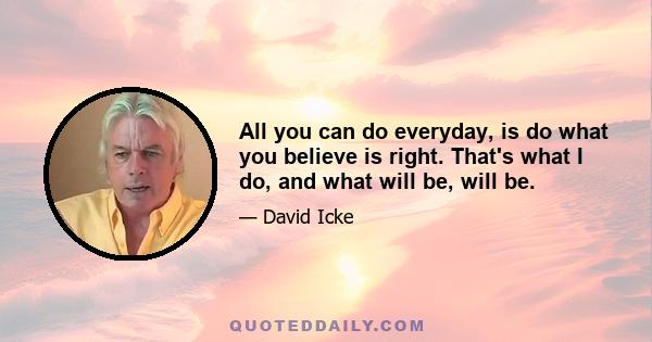 All you can do everyday, is do what you believe is right. That's what I do, and what will be, will be.