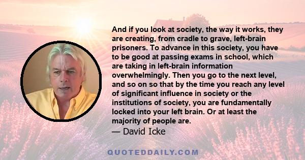 And if you look at society, the way it works, they are creating, from cradle to grave, left-brain prisoners. To advance in this society, you have to be good at passing exams in school, which are taking in left-brain