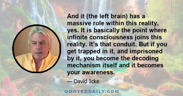 And it (the left brain) has a massive role within this reality, yes. It is basically the point where infinite consciousness joins this reality. It’s that conduit. But if you get trapped in it, and imprisoned by it, you