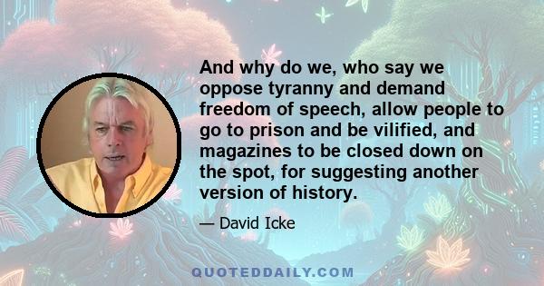 And why do we, who say we oppose tyranny and demand freedom of speech, allow people to go to prison and be vilified, and magazines to be closed down on the spot, for suggesting another version of history.