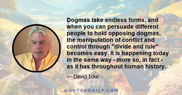 Dogmas take endless forms, and when you can persuade different people to hold opposing dogmas, the manipulation of conflict and control through divide and rule becomes easy. It is happening today in the same way - more