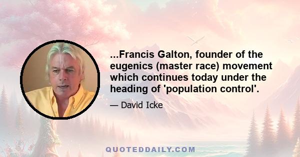 ...Francis Galton, founder of the eugenics (master race) movement which continues today under the heading of 'population control'.