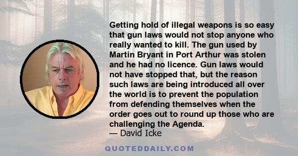 Getting hold of illegal weapons is so easy that gun laws would not stop anyone who really wanted to kill. The gun used by Martin Bryant in Port Arthur was stolen and he had no licence. Gun laws would not have stopped