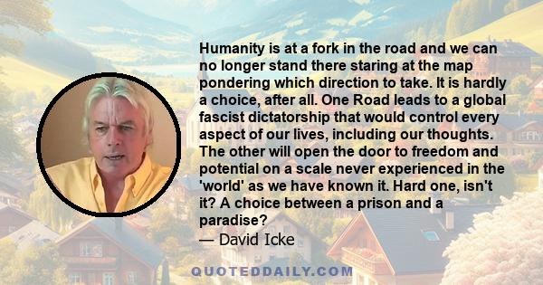 Humanity is at a fork in the road and we can no longer stand there staring at the map pondering which direction to take. It is hardly a choice, after all. One Road leads to a global fascist dictatorship that would