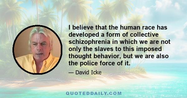 I believe that the human race has developed a form of collective schizophrenia in which we are not only the slaves to this imposed thought behavior, but we are also the police force of it.