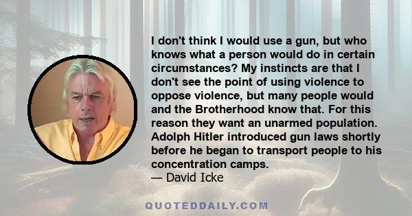 I don't think I would use a gun, but who knows what a person would do in certain circumstances? My instincts are that I don't see the point of using violence to oppose violence, but many people would and the Brotherhood 