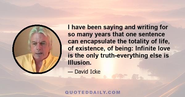 I have been saying and writing for so many years that one sentence can encapsulate the totality of life, of existence, of being: Infinite love is the only truth-everything else is Illusion.