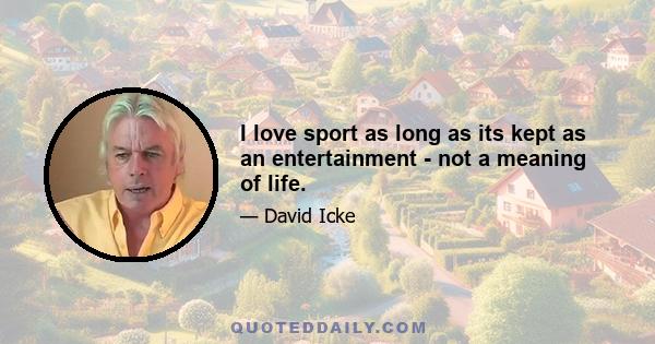 I love sport as long as its kept as an entertainment - not a meaning of life.