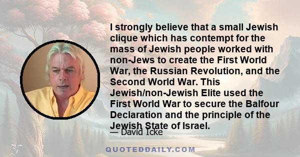 I strongly believe that a small Jewish clique which has contempt for the mass of Jewish people worked with non-Jews to create the First World War, the Russian Revolution, and the Second World War. This Jewish/non-Jewish 