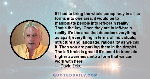 If I had to bring the whole conspiracy in all its forms into one area, it would be to manipulate people into left-brain reality. That’s the key. Once they are in left-brain reality-it’s the area that decodes everything