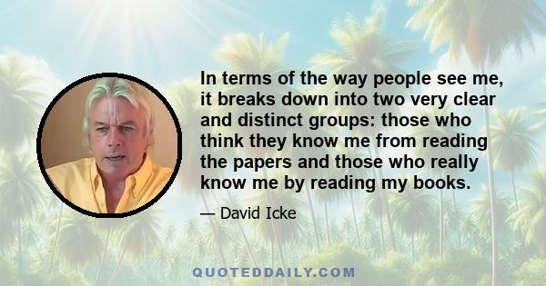 In terms of the way people see me, it breaks down into two very clear and distinct groups: those who think they know me from reading the papers and those who really know me by reading my books.