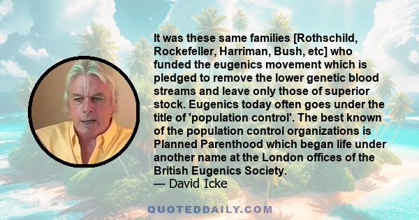 It was these same families [Rothschild, Rockefeller, Harriman, Bush, etc] who funded the eugenics movement which is pledged to remove the lower genetic blood streams and leave only those of superior stock. Eugenics