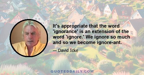 It's appropriate that the word 'ignorance' is an extension of the word 'ignore.' We ignore so much and so we become ignore-ant.