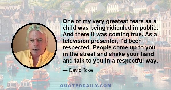 One of my very greatest fears as a child was being ridiculed in public. And there it was coming true. As a television presenter, I'd been respected. People come up to you in the street and shake your hand and talk to