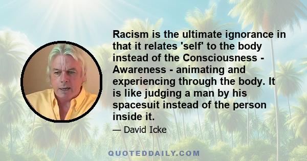 Racism is the ultimate ignorance in that it relates 'self' to the body instead of the Consciousness - Awareness - animating and experiencing through the body. It is like judging a man by his spacesuit instead of the