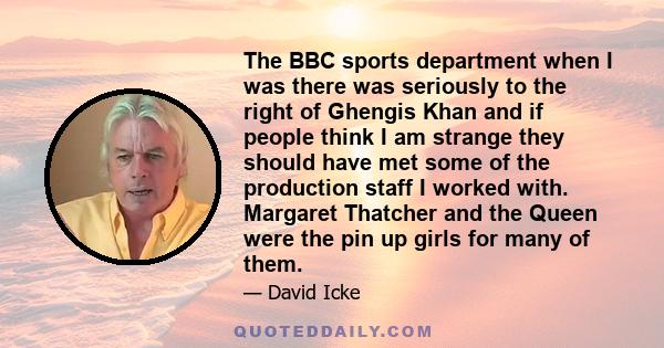 The BBC sports department when I was there was seriously to the right of Ghengis Khan and if people think I am strange they should have met some of the production staff I worked with. Margaret Thatcher and the Queen