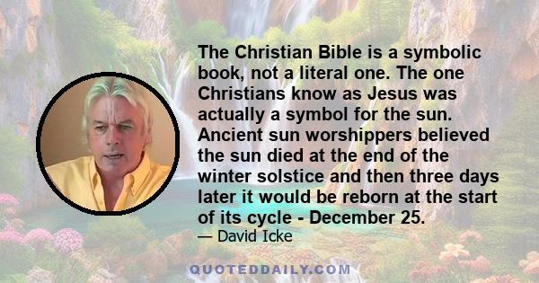 The Christian Bible is a symbolic book, not a literal one. The one Christians know as Jesus was actually a symbol for the sun. Ancient sun worshippers believed the sun died at the end of the winter solstice and then