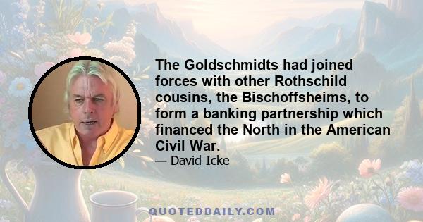 The Goldschmidts had joined forces with other Rothschild cousins, the Bischoffsheims, to form a banking partnership which financed the North in the American Civil War.