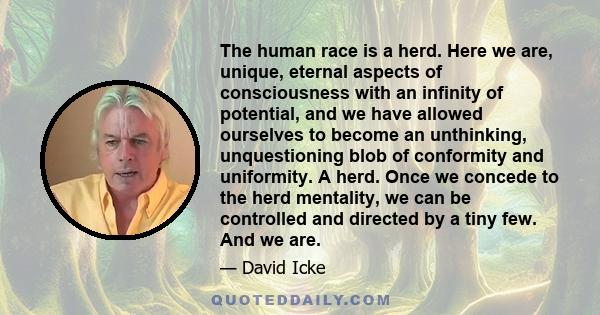 The human race is a herd. Here we are, unique, eternal aspects of consciousness with an infinity of potential, and we have allowed ourselves to become an unthinking, unquestioning blob of conformity and uniformity. A