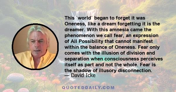 This ´world´ began to forget it was Oneness, like a dream forgetting it is the dreamer. With this amnesia came the phenomenon we call fear, an expression of All Possibility that cannot manifest within the balance of