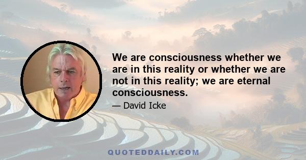 We are consciousness whether we are in this reality or whether we are not in this reality; we are eternal consciousness.