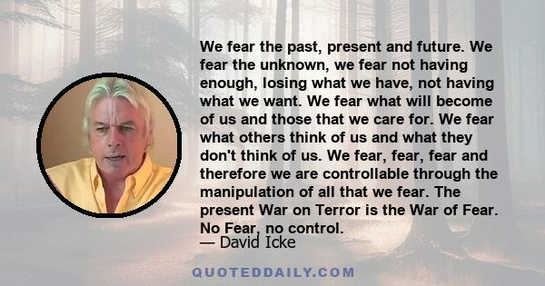 We fear the past, present and future. We fear the unknown, we fear not having enough, losing what we have, not having what we want. We fear what will become of us and those that we care for. We fear what others think of 