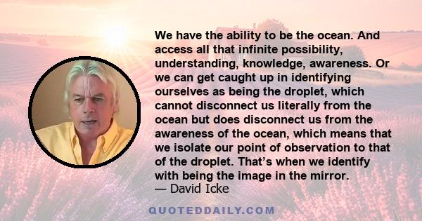 We have the ability to be the ocean. And access all that infinite possibility, understanding, knowledge, awareness. Or we can get caught up in identifying ourselves as being the droplet, which cannot disconnect us