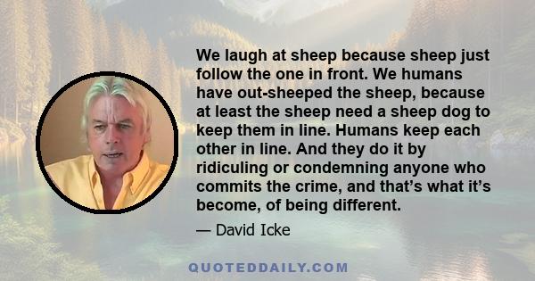 We laugh at sheep because sheep just follow the one in front. We humans have out-sheeped the sheep, because at least the sheep need a sheep dog to keep them in line. Humans keep each other in line. And they do it by