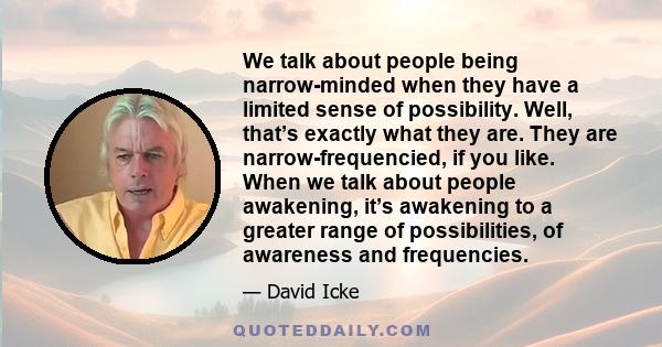 We talk about people being narrow-minded when they have a limited sense of possibility. Well, that’s exactly what they are. They are narrow-frequencied, if you like. When we talk about people awakening, it’s awakening