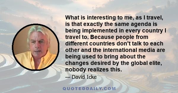 What is interesting to me, as I travel, is that exactly the same agenda is being implemented in every country I travel to. Because people from different countries don't talk to each other and the international media are 