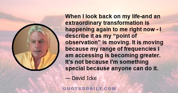 When I look back on my life-and an extraordinary transformation is happening again to me right now - I describe it as my “point of observation” is moving. It is moving because my range of frequencies I am accessing is