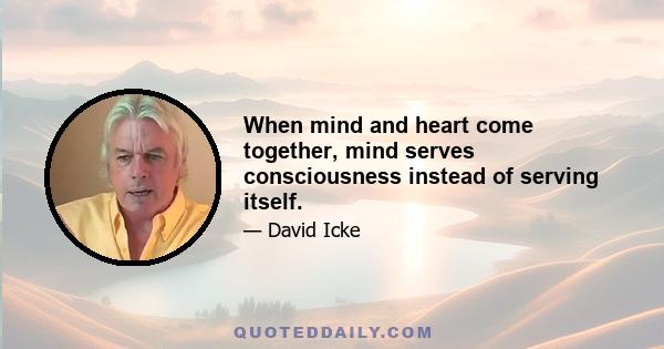 When mind and heart come together, mind serves consciousness instead of serving itself.