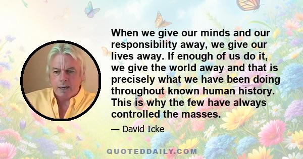 When we give our minds and our responsibility away, we give our lives away. If enough of us do it, we give the world away and that is precisely what we have been doing throughout known human history. This is why the few 