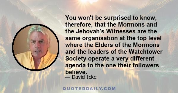 You won't be surprised to know, therefore, that the Mormons and the Jehovah's Witnesses are the same organisation at the top level where the Elders of the Mormons and the leaders of the Watchtower Society operate a very 