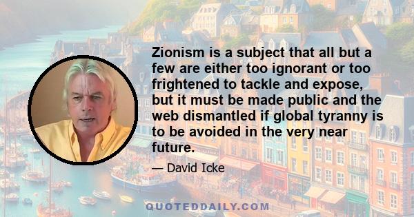 Zionism is a subject that all but a few are either too ignorant or too frightened to tackle and expose, but it must be made public and the web dismantled if global tyranny is to be avoided in the very near future.